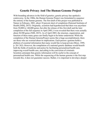 Genetic Privacy And The Human Genome Project
With bounding advances in the field of genetics, genetic privacy has sparked a
controversy. In the 1980s, the Human Genome Project was formulated to sequence
the entirety of the human genome. The first draft of this project was published in
Nature in February, 2001, about 10 percent short of completion (National Institutes of
Health [NIH], 2015). Originally, scientists had hypothesized that there was anywhere
from 50,000 to 140,000 genes, but after the release of this first draft and the later
completion of the full sequence in April 2003, it was revealed that there were actually
about 20,500 genes (NIH, 2015). As of April 2003, the structure, organization, and
function of these many genes can finally begin to be better understood. While the
completion of the Human GenomeProject seems like a huge accomplishment, there
are those who are worried about its implications. Each person s genome holds a
plethora of essential information that many would like to keep private (Moor, 1999,
p. 261 262). However, the compilation of a national genetic database would benefit
both the fields of medicine and justice by facilitating personalized health care,
improving overall health care, and aiding in the conviction of criminals.
Scientists anticipate that genetic information will be useful in the concept of
personalized health care. While the sequencing of the human genome is the first step
towards this, it does not guarantee success. Rather, it is important to develop a deeper
 