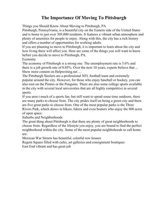The Importance Of Moving To Pittsburgh
Things you Should Know About Moving to Pittsburgh, PA
Pittsburgh, Pennsylvania, is a beautiful city on the Eastern side of the United States
and is home to just over 305,000 residents. It features a vibrant urban atmosphere and
plenty of amenities for people to enjoy. Along with this, the city has a rich history
and offers a number of opportunities for working adults.
If you are planning to move to Pittsburgh, it is important to learn about the city and
how living there will affect you. Here are some of the things you will want to know
before you decide to move to Pittsburgh, PA.
Economy
The economy of Pittsburgh is a strong one. The unemployment rate is 5.6% and
there is a job growth rate of 0.85%. Over the next 10 years, experts believe that ...
Show more content on Helpwriting.net ...
The Pittsburgh Steelers are a professional NFL football team and extremely
popular around the city. However, for those who enjoy baseball or hockey, you can
also root on the Pirates or the Penguins. There are also some college sports available
in the city with several local universities that are all highly competitive in several
sports.
If you aren t much of a sports fan, but still want to spend some time outdoors, there
are many parks to choose from. The city prides itself on being a green city and there
are five great parks to choose from. One of the most popular parks is the Three
Rivers Park, which draws in bikers, hikers and even boaters who enjoy the 800 acres
of open space.
Suburbs and Neighborhoods
The great thing about Pittsburgh is that there are plenty of great neighborhoods to
choose from. Regardless of the lifestyle you enjoy, you are bound to find the perfect
neighborhood within the city. Some of the most popular neighbohoods to call home
are:
Mexican War Streets has beautiful, colorful row houses
Regent Square filled with cafes, art galleries and consignment boutiques
East End vibrant and has great job
 