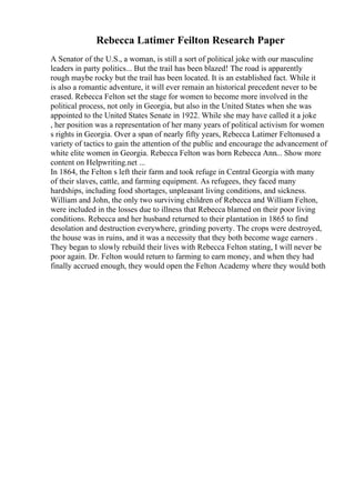 Rebecca Latimer Feilton Research Paper
A Senator of the U.S., a woman, is still a sort of political joke with our masculine
leaders in party politics... But the trail has been blazed! The road is apparently
rough maybe rocky but the trail has been located. It is an established fact. While it
is also a romantic adventure, it will ever remain an historical precedent never to be
erased. Rebecca Felton set the stage for women to become more involved in the
political process, not only in Georgia, but also in the United States when she was
appointed to the United States Senate in 1922. While she may have called it a joke
, her position was a representation of her many years of political activism for women
s rights in Georgia. Over a span of nearly fifty years, Rebecca Latimer Feltonused a
variety of tactics to gain the attention of the public and encourage the advancement of
white elite women in Georgia. Rebecca Felton was born Rebecca Ann... Show more
content on Helpwriting.net ...
In 1864, the Felton s left their farm and took refuge in Central Georgia with many
of their slaves, cattle, and farming equipment. As refugees, they faced many
hardships, including food shortages, unpleasant living conditions, and sickness.
William and John, the only two surviving children of Rebecca and William Felton,
were included in the losses due to illness that Rebecca blamed on their poor living
conditions. Rebecca and her husband returned to their plantation in 1865 to find
desolation and destruction everywhere, grinding poverty. The crops were destroyed,
the house was in ruins, and it was a necessity that they both become wage earners .
They began to slowly rebuild their lives with Rebecca Felton stating, I will never be
poor again. Dr. Felton would return to farming to earn money, and when they had
finally accrued enough, they would open the Felton Academy where they would both
 