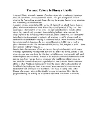 The Arab Culture In Disney s Aladdin
Although Disney s Aladdin was one of my favorite movies growing up, it portrays
the Arab culture in a fallacious manner. Below I will give examples in Aladdin
showing the Arab culture as uncivilized, showing the women there as being salacious
and animalizing certain characters.
Aladdin s opening song starts off by saying Oh I come from a land, from a faraway
place; where caravan camels roam. Where they cut off your ear, if they don t like
your face; it s barbaric but hey its home . So right in the first three minutes of the
movie they have already portrayed Arabs as being barbaric. Also, some of the
shop keepers in the movie are portrayed as liars, cheats and thieves. The shopkeeper
in the beginning is portrayed as trying to sell anything even if it s broken such as
the hookah/ coffeemaker he s trying to sell in the market. When Jasmine is walking
through the market disguised, she sees a small homeless child trying to reach a
piece of fruit on the cart. She hands the child a piece of fruit and goes to walk ... Show
more content on Helpwriting.net ...
Jasmine is the best example of this, she is seen throughout almost the whole movie
wearing a tight tummy bearing outfit. Towards the end of the movie Jasmine is also
shown dressed as a concubine for Jafar in a red tight tummy bearing outfit with a red
see through veil and chains on. Women in the Middle East often cover themselves to
prevent men from viewing them as sexual, so why would most of the women in
this movie be immodestly dressed, especially their own princess. Another example
of this is when Aladdin is running away from the guards after stealing the loaf of
bread in the beginning and lands in a room of women dressed about the same as
Jasmine but with little veils over their faces. This place is clearly some sort of
Harem, who weren t interested in Aladdin because he was poor. I feel like the
people at Disney are making fun of the Muslim women that choose to wear the
 