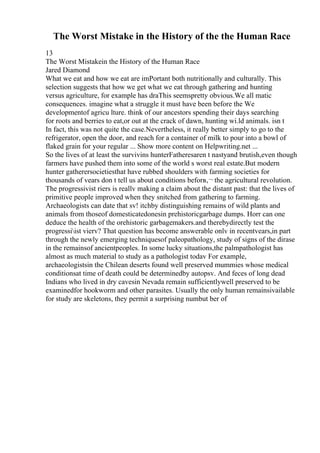 The Worst Mistake in the History of the the Human Race
13
The Worst Mistakein the History of the Human Race
Jared Diamond
What we eat and how we eat are imPortant both nutritionally and culturally. This
selection suggests that how we get what we eat through gathering and hunting
versus agriculture, for example has draThis seemspretty obvious.We all matic
consequences. imagine what a struggle it must have been before the We
developmentof agricu lture. think of our ancestors spending their days searching
for roots and berries to eat,or out at the crack of dawn, hunting wi.ld animals. isn t
In fact, this was not quite the case.Nevertheless, it really better simply to go to the
refrigerator, open the door, and reach for a container of milk to pour into a bowl of
flaked grain for your regular ... Show more content on Helpwriting.net ...
So the lives of at least the survivins hunterFatheresaren t nastyand brutish,even though
farmers have pushed them into some of the world s worst real estate.But modern
hunter gatherersocietiesthat have rubbed shoulders with farming societies for
thousands of vears don t tell us about conditions beforв‚¬ the agricultural revolution.
The progressivist riers is reallv making a claim about the distant past: that the lives of
primitive people improved when they snitched from gathering to farming.
Archaeologists can date that sv! itchby distinguishing remains of wild plants and
animals from thoseof domesticatedonesin prehistoricgarbage dumps. Horr can one
deduce the health of the orehistoric garbagemakers.and therebydirectly test the
progressiist vierv? That question has become answerable onlv in recentvears,in part
through the newly emerging techniquesof paleopathology, study of signs of the dirase
in the remainsof ancientpeoples. In some lucky situations,the palmpathologist has
almost as much material to study as a pathologist todav For example,
archaeologistsin the Chilean deserts found well preserved mummies whose medical
conditionsat time of death could be determinedby autopsv. And feces of long dead
Indians who lived in dry cavesin Nevada remain sufficientlywell preserved to be
examinedfor hookworm and other parasites. Usually the only human remainsivailable
for study are skeletons, they permit a surprising numbut ber of
 
