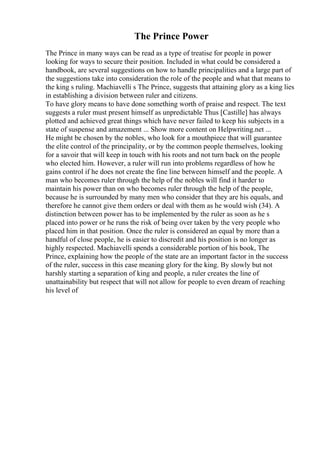 The Prince Power
The Prince in many ways can be read as a type of treatise for people in power
looking for ways to secure their position. Included in what could be considered a
handbook, are several suggestions on how to handle principalities and a large part of
the suggestions take into consideration the role of the people and what that means to
the king s ruling. Machiavelli s The Prince, suggests that attaining glory as a king lies
in establishing a division between ruler and citizens.
To have glory means to have done something worth of praise and respect. The text
suggests a ruler must present himself as unpredictable Thus [Castille] has always
plotted and achieved great things which have never failed to keep his subjects in a
state of suspense and amazement ... Show more content on Helpwriting.net ...
He might be chosen by the nobles, who look for a mouthpiece that will guarantee
the elite control of the principality, or by the common people themselves, looking
for a savoir that will keep in touch with his roots and not turn back on the people
who elected him. However, a ruler will run into problems regardless of how he
gains control if he does not create the fine line between himself and the people. A
man who becomes ruler through the help of the nobles will find it harder to
maintain his power than on who becomes ruler through the help of the people,
because he is surrounded by many men who consider that they are his equals, and
therefore he cannot give them orders or deal with them as he would wish (34). A
distinction between power has to be implemented by the ruler as soon as he s
placed into power or he runs the risk of being over taken by the very people who
placed him in that position. Once the ruler is considered an equal by more than a
handful of close people, he is easier to discredit and his position is no longer as
highly respected. Machiavelli spends a considerable portion of his book, The
Prince, explaining how the people of the state are an important factor in the success
of the ruler, success in this case meaning glory for the king. By slowly but not
harshly starting a separation of king and people, a ruler creates the line of
unattainability but respect that will not allow for people to even dream of reaching
his level of
 