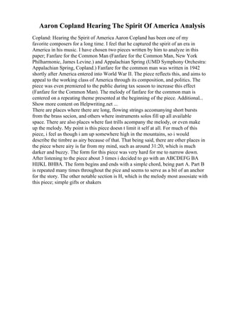Aaron Copland Hearing The Spirit Of America Analysis
Copland: Hearing the Spirit of America Aaron Copland has been one of my
favorite composers for a long time. I feel that he captured the spirit of an era in
America in his music. I have chosen two pieces written by him to analyze in this
paper; Fanfare for the Common Man (Fanfare for the Common Man, New York
Philharmonic, James Levine.) and Appalachian Spring (UMD Symphony Orchestra:
Appalachian Spring, Copland.) Fanfare for the common man was written in 1942
shortly after America entered into World War II. The piece reflects this, and aims to
appeal to the working class of America through its composition, and politics. The
piece was even premiered to the public during tax season to increase this effect
(Fanfare for the Common Man). The melody of fanfare for the common man is
centered on a repeating theme presented at the beginning of the piece. Additional...
Show more content on Helpwriting.net ...
There are places where there are long, flowing strings accomanying short bursts
from the brass secion, and others where instruments solos fill up all available
space. There are also places where fast trills acompany the melody, or even make
up the melody. My point is this piece doesn t limit it self at all. For much of this
piece, i feel as though i am up somewhere high in the mountains, so i would
describe the timbre as airy because of that. That being said, there are other places in
the piece where airy is far from my mind, such as around 31:20, which is much
darker and buzzy. The form for this piece was very hard for me to narrow down.
After listening to the piece about 3 times i decided to go with an ABCDEFG BA
HIJKL BHBA. The form begins and ends with a simple chord, being part A. Part B
is repeated many times throughout the pice and seems to serve as a bit of an anchor
for the story. The other notable section is H, which is the melody most assosiate with
this piece; simple gifts or shakers
 