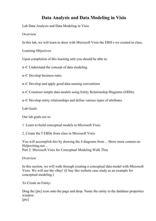 Data Analysis and Data Modeling in Visio
Lab Data Analysis and Data Modeling in Visio
Overview
In this lab, we will learn to draw with Microsoft Visio the ERD s we created in class.
Learning Objectives
Upon completion of this learning unit you should be able to:
в–Є Understand the concept of data modeling
в–Є Develop business rules
в–Є Develop and apply good data naming conventions
в–Є Construct simple data models using Entity Relationship Diagrams (ERDs)
в–Є Develop entity relationships and define various types of attributes
Lab Goals
Our lab goals are to:
1. Learn to build conceptual models in Microsoft Visio.
2. Create the 5 ERDs from class in Microsoft Visio.
You will accomplish this by drawing the 4 diagrams from ... Show more content on
Helpwriting.net ...
Part 2: Microsoft Visio for Conceptual Modeling Walk Thru
Overview
In this section, we will walk through creating a conceptual data model with Microsoft
Visio. We will use the vBay! (E bay like website case study as an example for
conceptual modeling.)
To Create an Entity:
Drag the [pic] icon onto the page and drop. Name the entity in the database properties
window:
[pic]
 