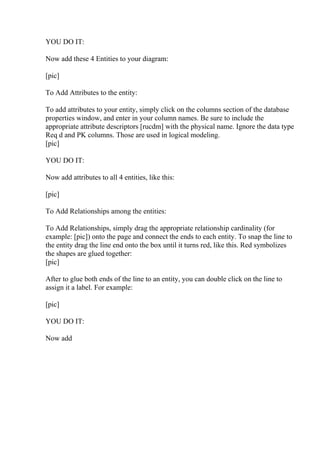 YOU DO IT:
Now add these 4 Entities to your diagram:
[pic]
To Add Attributes to the entity:
To add attributes to your entity, simply click on the columns section of the database
properties window, and enter in your column names. Be sure to include the
appropriate attribute descriptors [rucdm] with the physical name. Ignore the data type
Req d and PK columns. Those are used in logical modeling.
[pic]
YOU DO IT:
Now add attributes to all 4 entities, like this:
[pic]
To Add Relationships among the entities:
To Add Relationships, simply drag the appropriate relationship cardinality (for
example: [pic]) onto the page and connect the ends to each entity. To snap the line to
the entity drag the line end onto the box until it turns red, like this. Red symbolizes
the shapes are glued together:
[pic]
After to glue both ends of the line to an entity, you can double click on the line to
assign it a label. For example:
[pic]
YOU DO IT:
Now add
 