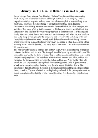 Johnny Got His Gun By Dalton Trumbo Analysis
In the excerpt from Johnny Got His Gun , Dalton Trumbo establishes the caring
relationship that a father and son have through a story of them camping. Their
experience at the camp site and the son s careful contemplation about fishing with
his friend, illustrates the importance of the relationship they have. Trumbo
illustrates a relationship between a father and son that is built on love, strength, and
sacrifice. The point of view in this passage is third person limited, which illustrates
the distance and strain in the relationship between a father and son. The fishing trip
is of great importance in the father and son s relationship, and when the son realizes
that Billy Harper was going to the camp site and he wanted to go fishing with him ,
the relationship becomes more complicated. This realization immediately creates
space between the son and his father. However, the space is filled through the father
s ability to sacrifice for his son. The father reacts to his son... Show more content on
Helpwriting.net ...
The roar of water sounded in their ears as they slept, which illustrates the connection
between the father and his son. The tranquil sound is heard by both the father and his
son and is enjoyed by the both of them. The sound is something that they come to the
camp to enjoy together. The sounds of water connect streams and lakes, which is a
metaphor for the connection between the father and his son. After the boy has told
his father that they cannot fish together, they sleep against a floor of pine needles ,
which shows the discomfort that they boy feels in letting his father down. The
selection of detail highlights the strain in their relationship and the guilt the son feels
in the situation. The use of detail at the beginning and end of the passage demonstrate
the strong relationship that the two have and how they feel discomfort with hurting
each
 