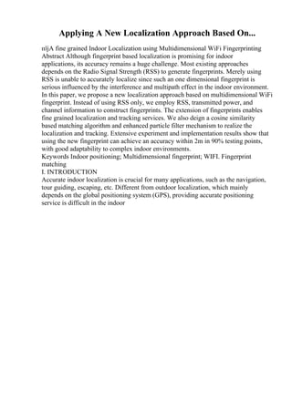 Applying A New Localization Approach Based On...
пїјA fine grained Indoor Localization using Multidimensional WiFi Fingerprinting
Abstract Although fingerprint based localization is promising for indoor
applications, its accuracy remains a huge challenge. Most existing approaches
depends on the Radio Signal Strength (RSS) to generate fingerprints. Merely using
RSS is unable to accurately localize since such an one dimensional fingerprint is
serious influenced by the interference and multipath effect in the indoor environment.
In this paper, we propose a new localization approach based on multidimensional WiFi
fingerprint. Instead of using RSS only, we employ RSS, transmitted power, and
channel information to construct fingerprints. The extension of fingerprints enables
fine grained localization and tracking services. We also deign a cosine similarity
based matching algorithm and enhanced particle filter mechanism to realize the
localization and tracking. Extensive experiment and implementation results show that
using the new fingerprint can achieve an accuracy within 2m in 90% testing points,
with good adaptability to complex indoor environments.
Keywords Indoor positioning; Multidimensional fingerprint; WIFI. Fingerprint
matching
I. INTRODUCTION
Accurate indoor localization is crucial for many applications, such as the navigation,
tour guiding, escaping, etc. Different from outdoor localization, which mainly
depends on the global positioning system (GPS), providing accurate positioning
service is difficult in the indoor
 