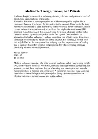 Medical Technology, Doctors, And Patients
Audience:People in the medical technology industry, doctors, and patients in need of
prosthetics, augmentations, or implants.
Rhetorical Situation: A doctor prescribes an MRI non compatible implant like a
pacemaker because it is cheaper for the patient in the moment. However, in the long
run this will cost more to keep maintained, and is obviously harder to monitor. It also
creates an issue for any other medical problems that might arise which need MRI
scanning. A doctor could, in this case, advocate for a more advanced implant rather
than the cheapest option for the patient or the first option. Doctors should be
advocating for higher technology, and not immediate cost effectiveness. Sometimes
the harder decisions are the better ones in the long run. For instance, a woman who
had only half of her foot amputated due to injury opted to amputate more of her leg
due to years of discomfort with her old prosthetic. Her life experience improved
drastically with the advanced prosthetic.
Jessica Bentley
ENG102
11 16 2016
Medical technology consists of a wide scope of machines and devices helping people
live, and live better each day. Prosthetics, implants and augmentation devices are just
a couple types of these machines that are advancing, and moving towards a nearly
humanistic style, in function and appearance. A number of outcomes were identified
in relation to lower limb prosthetic prescription. Many of these were related to
physical outcomes, such as balance and safety and not
 