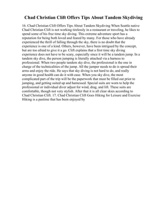 Chad Christian Clift Offers Tips About Tandem Skydiving
16. Chad Christian Clift Offers Tips About Tandem Skydiving When Seattle native
Chad Christian Clift is not working tirelessly in a restaurant or traveling, he likes to
spend some of his free time sky diving. This extreme adventure sport has a
reputation for being both loved and feared by many. For those who have already
experienced the thrill of falling through the sky, there is no doubt that the
experience is one of a kind. Others, however, have been intrigued by the concept,
but are too afraid to give it a go. Clift explains that a first time sky diving
experience does not have to be scary, especially since it will be a tandem jump. In a
tandem sky dive, the person jumping is literally attached via a harness to
professional. When two people tandem sky dive, the professional is the one in
charge of the technicalities of the jump. All the jumper needs to do is spread their
arms and enjoy the ride. He says that sky diving is not hard to do, and really
anyone in good health can do it with ease. When you sky dive, the most
complicated part of the trip will be the paperwork that must be filled out prior to
jumping, and getting suited up and harnessed. Special suits are worn to help the
professional or individual diver adjust for wind, drag, and lift. These suits are
comfortable, though not very stylish. After that it is all clear skies according to
Chad Christian Clift. 17. Chad Christian Clift Goes Hiking for Leisure and Exercise
Hiking is a pastime that has been enjoyed by
 