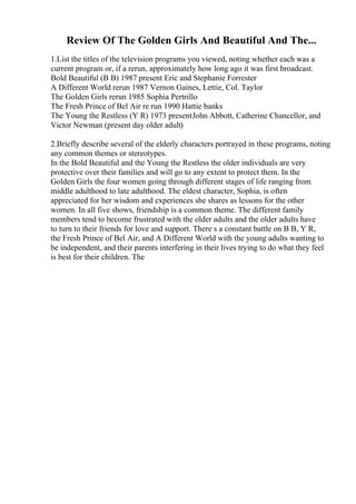 Review Of The Golden Girls And Beautiful And The...
1.List the titles of the television programs you viewed, noting whether each was a
current program or, if a rerun, approximately how long ago it was first broadcast.
Bold Beautiful (B B) 1987 present Eric and Stephanie Forrester
A Different World rerun 1987 Vernon Gaines, Lettie, Col. Taylor
The Golden Girls rerun 1985 Sophia Pertrillo
The Fresh Prince of Bel Air re run 1990 Hattie banks
The Young the Restless (Y R) 1973 presentJohn Abbott, Catherine Chancellor, and
Victor Newman (present day older adult)
2.Briefly describe several of the elderly characters portrayed in these programs, noting
any common themes or stereotypes.
In the Bold Beautiful and the Young the Restless the older individuals are very
protective over their families and will go to any extent to protect them. In the
Golden Girls the four women going through different stages of life ranging from
middle adulthood to late adulthood. The eldest character, Sophia, is often
appreciated for her wisdom and experiences she shares as lessons for the other
women. In all five shows, friendship is a common theme. The different family
members tend to become frustrated with the older adults and the older adults have
to turn to their friends for love and support. There s a constant battle on B B, Y R,
the Fresh Prince of Bel Air, and A Different World with the young adults wanting to
be independent, and their parents interfering in their lives trying to do what they feel
is best for their children. The
 