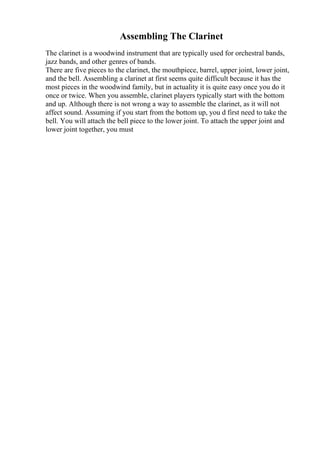 Assembling The Clarinet
The clarinet is a woodwind instrument that are typically used for orchestral bands,
jazz bands, and other genres of bands.
There are five pieces to the clarinet, the mouthpiece, barrel, upper joint, lower joint,
and the bell. Assembling a clarinet at first seems quite difficult because it has the
most pieces in the woodwind family, but in actuality it is quite easy once you do it
once or twice. When you assemble, clarinet players typically start with the bottom
and up. Although there is not wrong a way to assemble the clarinet, as it will not
affect sound. Assuming if you start from the bottom up, you d first need to take the
bell. You will attach the bell piece to the lower joint. To attach the upper joint and
lower joint together, you must
 