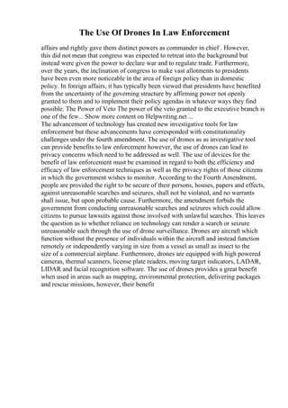 The Use Of Drones In Law Enforcement
affairs and rightly gave them distinct powers as commander in chief . However,
this did not mean that congress was expected to retreat into the background but
instead were given the power to declare war and to regulate trade. Furthermore,
over the years, the inclination of congress to make vast allotments to presidents
have been even more noticeable in the area of foreign policy than in domestic
policy. In foreign affairs, it has typically been viewed that presidents have benefited
from the uncertainty of the governing structure by affirming power not openly
granted to them and to implement their policy agendas in whatever ways they find
possible. The Power of Veto The power of the veto granted to the executive branch is
one of the few... Show more content on Helpwriting.net ...
The advancement of technology has created new investigative tools for law
enforcement but these advancements have corresponded with constitutionality
challenges under the fourth amendment. The use of drones as as investigative tool
can provide benefits to law enforcement however, the use of drones can lead to
privacy concerns which need to be addressed as well. The use of devices for the
benefit of law enforcement must be examined in regard to both the efficiency and
efficacy of law enforcement techniques as well as the privacy rights of those citizens
in which the government wishes to monitor. According to the Fourth Amendment,
people are provided the right to be secure of their persons, houses, papers and effects,
against unreasonable searches and seizures, shall not be violated, and no warrants
shall issue, but upon probable cause. Furthermore, the amendment forbids the
government from conducting unreasonable searches and seizures which could allow
citizens to pursue lawsuits against those involved with unlawful searches. This leaves
the question as to whether reliance on technology can render a search or seizure
unreasonable such through the use of drone surveillance. Drones are aircraft which
function without the presence of individuals within the aircraft and instead function
remotely or independently varying in size from a vessel as small as insect to the
size of a commercial airplane. Furthermore, drones are equipped with high powered
cameras, thermal scanners, license plate readers, moving target indicators, LADAR,
LIDAR and facial recognition software. The use of drones provides a great benefit
when used in areas such as mapping, environmental protection, delivering packages
and rescue missions, however, their benefit
 