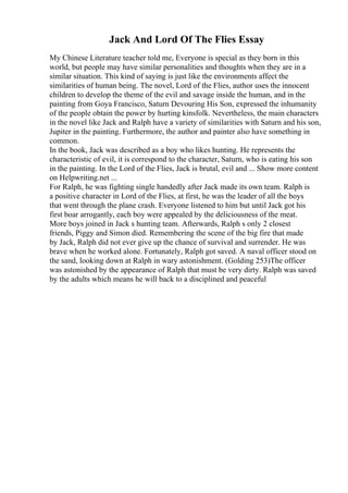 Jack And Lord Of The Flies Essay
My Chinese Literature teacher told me, Everyone is special as they born in this
world, but people may have similar personalities and thoughts when they are in a
similar situation. This kind of saying is just like the environments affect the
similarities of human being. The novel, Lord of the Flies, author uses the innocent
children to develop the theme of the evil and savage inside the human, and in the
painting from Goya Francisco, Saturn Devouring His Son, expressed the inhumanity
of the people obtain the power by hurting kinsfolk. Nevertheless, the main characters
in the novel like Jack and Ralph have a variety of similarities with Saturn and his son,
Jupiter in the painting. Furthermore, the author and painter also have something in
common.
In the book, Jack was described as a boy who likes hunting. He represents the
characteristic of evil, it is correspond to the character, Saturn, who is eating his son
in the painting. In the Lord of the Flies, Jack is brutal, evil and ... Show more content
on Helpwriting.net ...
For Ralph, he was fighting single handedly after Jack made its own team. Ralph is
a positive character in Lord of the Flies, at first, he was the leader of all the boys
that went through the plane crash. Everyone listened to him but until Jack got his
first boar arrogantly, each boy were appealed by the deliciousness of the meat.
More boys joined in Jack s hunting team. Afterwards, Ralph s only 2 closest
friends, Piggy and Simon died. Remembering the scene of the big fire that made
by Jack, Ralph did not ever give up the chance of survival and surrender. He was
brave when he worked alone. Fortunately, Ralph got saved. A naval officer stood on
the sand, looking down at Ralph in wary astonishment. (Golding 253)The officer
was astonished by the appearance of Ralph that must be very dirty. Ralph was saved
by the adults which means he will back to a disciplined and peaceful
 