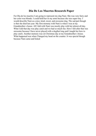 Dia De Los Muertos Research Paper
For Dia de los muertos I am going to represent my dog Nani. She was very furry and
her color was blonde. I could hold her in my arms because she was super tiny. I
would describe Nani as a nice, kind, sweet, and awesome dog. The sad part though
is that she died last year. My first memory with Nani is when I was at my
Grandmother s house. All I did with Nani was mostly play with her almost all day.
What I did that day was play catch and we had so much fun. How I felt after that was
awesome because I have never played with a dogthat long and I taught her how to
play catch. Another memory was on Christmas day at my Grandmother s house.
What happened was when I banged my head on the counter. It was special though
because Nani came and licked
 