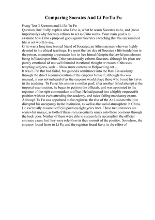 Comparing Socrates And Li Po-Tu Fu
Essay Test 3 Socrates and Li Po Tu Fu
Question One: Fully explain who Crito is, what he wants Socrates to do, and (most
importantly) why Socrates refuses to act as Crito wants. Your main goal is to
examine how Crito s proposal goes against Socrates s teaching that the unexamined
life is not worth living.
Crito was a long time trusted friend of Socrates; an Athenian man who was highly
devoted to his ethical teachings. He spent the last day of Socrates s life beside him in
the prison, attempting to persuade him to free himself despite the lawful punishment
being inflicted upon him. Crito passionately exhorts Socrates, although his pleas are
purely emotional ad not well founded in rational thought or reason. Crito uses
tempting subjects, such ... Show more content on Helpwriting.net ...
It was Li Po that had failed, but gained a admittance into the Han Lin academy
through the direct recommendation of the emperor himself; although this was
unusual, it was not unheard of as the emperor would place those who found his favor
in the academy. Tu Fu set his aim on a similar goal; after another failed attempt at the
imperial examination, he began to petition the officials, and was appointed to the
registrar of the right commandant s office. He had passed into a highly respectable
position without even attending the academy, and twice failing mandatory exams.
Although Tu Fu was appointed to the registrar, the rise of the An Lushan rebellion
disrupted his occupancy in the institution, as well as the social atmosphere in China.
He eventually resumed official position eight years later. These two instances are
somewhat unique, as both of these men essentially snuck into these positions through
the back door. Neither of them were able to successfully accomplish the official
entrance exam, but they were relentless in their pursuit of the position. Somehow, the
emperor found favor in Li Po, and the registrar found favor in the effort of
 
