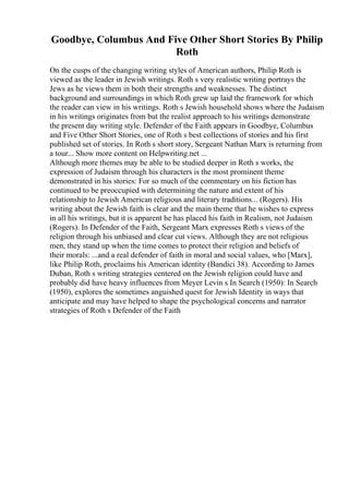 Goodbye, Columbus And Five Other Short Stories By Philip
Roth
On the cusps of the changing writing styles of American authors, Philip Roth is
viewed as the leader in Jewish writings. Roth s very realistic writing portrays the
Jews as he views them in both their strengths and weaknesses. The distinct
background and surroundings in which Roth grew up laid the framework for which
the reader can view in his writings. Roth s Jewish household shows where the Judaism
in his writings originates from but the realist approach to his writings demonstrate
the present day writing style. Defender of the Faith appears in Goodbye, Columbus
and Five Other Short Stories, one of Roth s best collections of stories and his first
published set of stories. In Roth s short story, Sergeant Nathan Marx is returning from
a tour... Show more content on Helpwriting.net ...
Although more themes may be able to be studied deeper in Roth s works, the
expression of Judaism through his characters is the most prominent theme
demonstrated in his stories: For so much of the commentary on his fiction has
continued to be preoccupied with determining the nature and extent of his
relationship to Jewish American religious and literary traditions... (Rogers). His
writing about the Jewish faith is clear and the main theme that he wishes to express
in all his writings, but it is apparent he has placed his faith in Realism, not Judaism
(Rogers). In Defender of the Faith, Sergeant Marx expresses Roth s views of the
religion through his unbiased and clear cut views. Although they are not religious
men, they stand up when the time comes to protect their religion and beliefs of
their morals: ...and a real defender of faith in moral and social values, who [Marx],
like Philip Roth, proclaims his American identity (Bandici 38). According to James
Duban, Roth s writing strategies centered on the Jewish religion could have and
probably did have heavy influences from Meyer Levin s In Search (1950): In Search
(1950), explores the sometimes anguished quest for Jewish Identity in ways that
anticipate and may have helped to shape the psychological concerns and narrator
strategies of Roth s Defender of the Faith
 