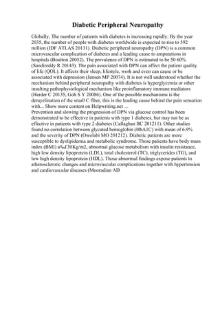 Diabetic Peripheral Neuropathy
Globally, The number of patients with diabetes is increasing rapidly. By the year
2035, the number of people with diabetes worldwide is expected to rise to 592
million (IDF ATLAS 20131). Diabetic peripheral neuropathy (DPN) is a common
microvascular complication of diabetes and a leading cause to amputations in
hospitals (Boulton 20052). The prevalence of DPN is estimated to be 50 60%
(Sandireddy R 20143). The pain associated with DPN can affect the patient quality
of life (QOL). It affects their sleep, lifestyle, work and even can cause or be
associated with depression (Jensen MP 20074). It is not well understood whether the
mechanism behind peripheral neuropathy with diabetes is hyperglycemia or other
insulting pathophysiological mechanism like proinflamatory immune mediators
(Herder C 20135, Goh S Y 20086). One of the possible mechanisms is the
demyelination of the small C fiber, this is the leading cause behind the pain sensation
with... Show more content on Helpwriting.net ...
Prevention and slowing the progression of DPN via glucose control has been
demonstrated to be effective in patients with type 1 diabetes, but may not be as
effective in patients with type 2 diabetes (Callaghan BC 201211). Other studies
found no correlation between glycated hemoglobin (HbA1C) with mean of 6.9%
and the severity of DPN (Owolabi MO 201212). Diabetic patients are more
susceptible to dyslipidemia and metabolic syndrome. Those patients have body mass
index (BMI) в‰Ґ30Kg/m2, abnormal glucose metabolism with insulin resistance,
high low density lipoprotein (LDL), total cholesterol (TC), triglycerides (TG), and
low high density lipoprotein (HDL). Those abnormal findings expose patients to
atherosclerotic changes and microvascular complications together with hypertension
and cardiovascular diseases (Mooradian AD
 