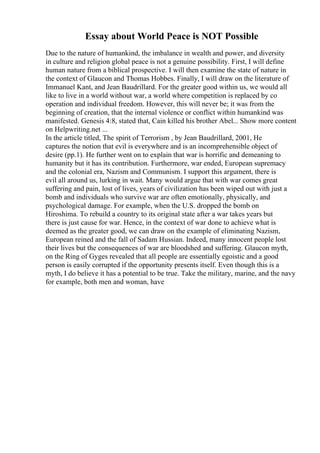 Essay about World Peace is NOT Possible
Due to the nature of humankind, the imbalance in wealth and power, and diversity
in culture and religion global peace is not a genuine possibility. First, I will define
human nature from a biblical prospective. I will then examine the state of nature in
the context of Glaucon and Thomas Hobbes. Finally, I will draw on the literature of
Immanuel Kant, and Jean Baudrillard. For the greater good within us, we would all
like to live in a world without war, a world where competition is replaced by co
operation and individual freedom. However, this will never be; it was from the
beginning of creation, that the internal violence or conflict within humankind was
manifested. Genesis 4:8, stated that, Cain killed his brother Abel... Show more content
on Helpwriting.net ...
In the article titled, The spirit of Terrorism , by Jean Baudrillard, 2001, He
captures the notion that evil is everywhere and is an incomprehensible object of
desire (pp.1). He further went on to explain that war is horrific and demeaning to
humanity but it has its contribution. Furthermore, war ended, European supremacy
and the colonial era, Nazism and Communism. I support this argument, there is
evil all around us, lurking in wait. Many would argue that with war comes great
suffering and pain, lost of lives, years of civilization has been wiped out with just a
bomb and individuals who survive war are often emotionally, physically, and
psychological damage. For example, when the U.S. dropped the bomb on
Hiroshima. To rebuild a country to its original state after a war takes years but
there is just cause for war. Hence, in the context of war done to achieve what is
deemed as the greater good, we can draw on the example of eliminating Nazism,
European reined and the fall of Sadam Hussian. Indeed, many innocent people lost
their lives but the consequences of war are bloodshed and suffering. Glaucon myth,
on the Ring of Gyges revealed that all people are essentially egoistic and a good
person is easily corrupted if the opportunity presents itself. Even though this is a
myth, I do believe it has a potential to be true. Take the military, marine, and the navy
for example, both men and woman, have
 