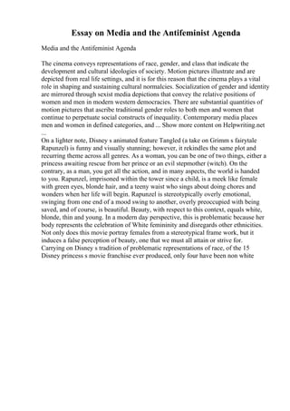 Essay on Media and the Antifeminist Agenda
Media and the Antifeminist Agenda
The cinema conveys representations of race, gender, and class that indicate the
development and cultural ideologies of society. Motion pictures illustrate and are
depicted from real life settings, and it is for this reason that the cinema plays a vital
role in shaping and sustaining cultural normalcies. Socialization of gender and identity
are mirrored through sexist media depictions that convey the relative positions of
women and men in modern western democracies. There are substantial quantities of
motion pictures that ascribe traditional gender roles to both men and women that
continue to perpetuate social constructs of inequality. Contemporary media places
men and women in defined categories, and ... Show more content on Helpwriting.net
...
On a lighter note, Disney s animated feature Tangled (a take on Grimm s fairytale
Rapunzel) is funny and visually stunning; however, it rekindles the same plot and
recurring theme across all genres. As a woman, you can be one of two things, either a
princess awaiting rescue from her prince or an evil stepmother (witch). On the
contrary, as a man, you get all the action, and in many aspects, the world is handed
to you. Rapunzel, imprisoned within the tower since a child, is a meek like female
with green eyes, blonde hair, and a teeny waist who sings about doing chores and
wonders when her life will begin. Rapunzel is stereotypically overly emotional,
swinging from one end of a mood swing to another, overly preoccupied with being
saved, and of course, is beautiful. Beauty, with respect to this context, equals white,
blonde, thin and young. In a modern day perspective, this is problematic because her
body represents the celebration of White femininity and disregards other ethnicities.
Not only does this movie portray females from a stereotypical frame work, but it
induces a false perception of beauty, one that we must all attain or strive for.
Carrying on Disney s tradition of problematic representations of race, of the 15
Disney princess s movie franchise ever produced, only four have been non white
 