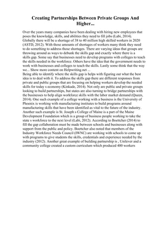 Creating Partnerships Between Private Groups And
Higher...
Over the years many companies have been dealing with hiring new employees that
poses the knowledge, skills, and abilities they need to fill jobs (Labi, 2014).
Globally there will be a shortage of 38 to 40 million high skilled workers in 2020
(ASTD, 2012). With those amounts of shortages of workers many think they need
to do something to address those shortages. There are varying ideas that groups are
throwing around as ways to debunk the skills gap and exactly where there is a
skills gap. Some say that businesses need to develop programs with colleges to teach
the skills needed in the workforce. Others have the idea that the government needs to
work with businesses and colleges to teach the skills. Lastly some think that the way
we... Show more content on Helpwriting.net ...
Being able to identify where the skills gap is helps with figuring out what the best
idea is to deal with it. To address the skills gap there are different responses from
private and public groups that are focusing on helping workers develop the needed
skills for today s economy (Kinkade, 2014). Not only are public and private groups
looking to build partnerships, but states are also turning to bridge partnerships with
the businesses to help align workforce skills with the labor market demand (Queen,
2014). One such example of a college working with a business is the University of
Phoenix is working with manufacturing institutes to build programs around
manufacturing skills that have been identified as vital to the future of the industry.
Another such example is St. Joseph s College of Maine is a part of the Maine
Development Foundation which is a group of business people working to take the
state s workforce to the next level (Labi, 2012). According to Boettcher (2014) to
fill the gap collaboration must be made between schools and businesses along with
support from the public and policy. Boettcher also noted that members of the
Industry Workforce Needs Council (IWNC) are working with schools to come up
with programs to give students the skills, credentials and experience needed by the
industry (2012). Another great example of building partnership is , Unilever and a
community college created a custom curriculum which produced 400 workers
 
