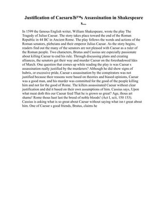 Justification of CaesarвЂ™s Assassination in Shakespeare
s...
In 1599 the famous English writer, William Shakespeare, wrote the play The
Tragedy of Julius Caesar. The story takes place toward the end of the Roman
Republic in 44 BC in Ancient Rome. The play follows the words and actions of the
Roman senators, plebeians and their emperor Julius Caesar. As the story begins,
readers find out the many of the senators are not pleased with Caesar as a ruler of
the Roman people. Two characters, Brutus and Cassius are especially passionate
about killing Caesar to end his rule. Through discussing plans and creating
alliances, the senators get their way and murder Caesar on the foreshadowed Ides
of March. One question that comes up while reading the play is was Caesar s
assassination really justified by the murderers? Although he did show signs of
hubris, or excessive pride, Caesar s assassination by the conspirators was not
justified because their reasons were based on theories and biased opinions, Caesar
was a good man, and his murder was committed for the good of the people killing
him and not for the good of Rome. The killers assassinated Caesar without clear
justification and did it based on their own assumptions of him. Cassius says, Upon
what meat doth this our Caesar feed That he is grown so great? Age, thous art
shame! Rome thous hast last the breed of noble bloods! (Act I, scii, 150 153).
Cassius is asking what is so great about Caesar without saying what isn t great about
him. One of Caesar s good friends, Brutus, claims he
 