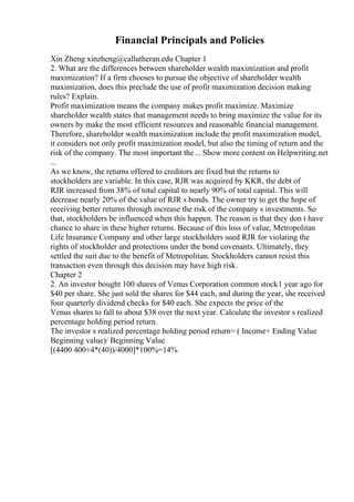 Financial Principals and Policies
Xin Zheng xinzheng@callutheran.edu Chapter 1
2. What are the differences between shareholder wealth maximization and profit
maximization? If a firm chooses to pursue the objective of shareholder wealth
maximization, does this preclude the use of profit maximization decision making
rules? Explain.
Profit maximization means the company makes profit maximize. Maximize
shareholder wealth states that management needs to bring maximize the value for its
owners by make the most efficient resources and reasonable financial management.
Therefore, shareholder wealth maximization include the profit maximization model,
it considers not only profit maximization model, but also the timing of return and the
risk of the company. The most important the... Show more content on Helpwriting.net
...
As we know, the returns offered to creditors are fixed but the returns to
stockholders are variable. In this case, RJR was acquired by KKR, the debt of
RJR increased from 38% of total capital to nearly 90% of total capital. This will
decrease nearly 20% of the value of RJR s bonds. The owner try to get the hope of
receiving better returns through increase the risk of the company s investments. So
that, stockholders be influenced when this happen. The reason is that they don t have
chance to share in these higher returns. Because of this loss of value, Metropolitan
Life Insurance Company and other large stockholders sued RJR for violating the
rights of stockholder and protections under the bond covenants. Ultimately, they
settled the suit due to the benefit of Metropolitan. Stockholders cannot resist this
transaction even through this decision may have high risk.
Chapter 2
2. An investor bought 100 shares of Venus Corporation common stock1 year ago for
$40 per share. She just sold the shares for $44 each, and during the year, she received
four quarterly dividend checks for $40 each. She expects the price of the
Venus shares to fall to about $38 over the next year. Calculate the investor s realized
percentage holding period return.
The investor s realized percentage holding period return= ( Income+ Ending Value
Beginning value)/ Beginning Value
[(4400 400+4*(40))/4000]*100%=14%
 