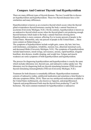 Compare And Contrast Thyroid And Hypothyroidism
There are many different types of thyroid diseases. The two I would like to discuss
are hypothyroidism and hyperthyroidism. These two thyroid diseases have a few
similarities and many differences.
Hyperthyroidism is known as an overactive thyroid which occurs when the thyroid
gland overproduces thyroid hormones causing the body s natural functions to
accelerate (University Michigan, N.D.). On the contrary, hypothyroidism is known as
an underactive thyroid which occurs when the thyroid gland is not producing enough
thyroid hormone which leads to the body s natural functions slowing down.
Hypothyroidism is more common, affecting five to twenty percent of people in the
United States. Meanwhile, only one percent of people in the United States ... Show
more content on Helpwriting.net ...
The symptoms of hypothyroidism include weight gain, coarse, dry hair, hair loss,
cold intolerance, constipation, irritability, memory loss, abnormal menstrual cycle,
and decreased libido (University Michigan, N.D.). The symptoms of hyperthyroidism
include hand tremors, mood swings, nervousness, anxiety, rapid heartbeat, irregular
heartbeat, skin dryness, trouble sleeping, and weight loss. Fatigue and muscle
weakness are some symptoms of both hyperthyroidism and hypothyroidism.
The process for diagnosing hypothyroidism and hyperthyroidism is exactly the same
which includes laboratory test, thyroid scan, and radioactive iodine uptake test. The
laboratory test for diagnosing both are thyroid stimulating hormone (TSH) test and
thyroid stimulating immunoglobulin (TSI) test (University Michigan, N.D.).
Treatment for both diseases is remarkably different. Hyperthyroidism treatment
consists of radioactive iodine, antithyroid medication and sometimes a beta blocker to
alleviate symptoms (Milas, 2014). There are two antithyroid medications available in
the United States methimazole, also known as Tapazole, and propylthiouracil.
Tapazole and propylthiouracil both stop the thyroid from producing T3 and T4
hormones. The most common treatment for hyperthyroidism is radioactive
 