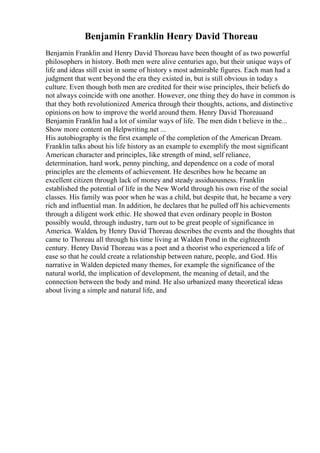 Benjamin Franklin Henry David Thoreau
Benjamin Franklin and Henry David Thoreau have been thought of as two powerful
philosophers in history. Both men were alive centuries ago, but their unique ways of
life and ideas still exist in some of history s most admirable figures. Each man had a
judgment that went beyond the era they existed in, but is still obvious in today s
culture. Even though both men are credited for their wise principles, their beliefs do
not always coincide with one another. However, one thing they do have in common is
that they both revolutionized America through their thoughts, actions, and distinctive
opinions on how to improve the world around them. Henry David Thoreauand
Benjamin Franklin had a lot of similar ways of life. The men didn t believe in the...
Show more content on Helpwriting.net ...
His autobiography is the first example of the completion of the American Dream.
Franklin talks about his life history as an example to exemplify the most significant
American character and principles, like strength of mind, self reliance,
determination, hard work, penny pinching, and dependence on a code of moral
principles are the elements of achievement. He describes how he became an
excellent citizen through lack of money and steady assiduousness. Franklin
established the potential of life in the New World through his own rise of the social
classes. His family was poor when he was a child, but despite that, he became a very
rich and influential man. In addition, he declares that he pulled off his achievements
through a diligent work ethic. He showed that even ordinary people in Boston
possibly would, through industry, turn out to be great people of significance in
America. Walden, by Henry David Thoreau describes the events and the thoughts that
came to Thoreau all through his time living at Walden Pond in the eighteenth
century. Henry David Thoreau was a poet and a theorist who experienced a life of
ease so that he could create a relationship between nature, people, and God. His
narrative in Walden depicted many themes, for example the significance of the
natural world, the implication of development, the meaning of detail, and the
connection between the body and mind. He also urbanized many theoretical ideas
about living a simple and natural life, and
 