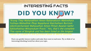 Facts can quickly interest readers and make them want to read more. Try to think of an
interesting/shocking/weird fact about your topic.
“Krung Thep Mahanakhon Amon Rattanakosin Mahinthara
Yuthaya Mahadilok Phop Noppharat Ratchathani Burirom
Udomratchaniwet Mahasathan Amon Piman Awatan Sathit
Sakkathattiya Witsanukam Prasit.” Yes, that’s the complete
Thai name of Bangkok and has been listed as the longest
name for a place in the Guinness Book of World Records.
 