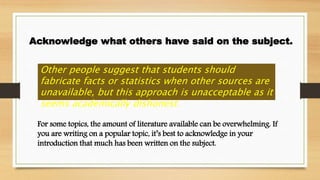 Acknowledge what others have said on the subject.
Other people suggest that students should
fabricate facts or statistics when other sources are
unavailable, but this approach is unacceptable as it
seems academically dishonest.
For some topics, the amount of literature available can be overwhelming. If
you are writing on a popular topic, it’s best to acknowledge in your
introduction that much has been written on the subject.
 