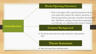 • Start your paper with a general statement about
your topic that catches the reader’s attention, a
relevant quotation, question, anecdote, fascinating
fact, definition, analogy, the position opposing one
you will take, or a dilemma that needs a solution.
Hook/Opening Statement
Context/Background
 Provide the information the reader will need to understand the
topic.
Thesis Statement
 State your topic, focus and main points
Introduction
 