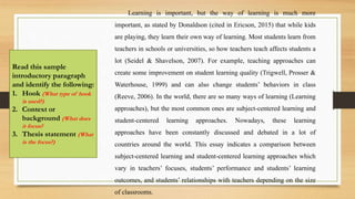 Learning is important, but the way of learning is much more
important, as stated by Donaldson (cited in Ericson, 2015) that while kids
are playing, they learn their own way of learning. Most students learn from
teachers in schools or universities, so how teachers teach affects students a
lot (Seidel & Shavelson, 2007). For example, teaching approaches can
create some improvement on student learning quality (Trigwell, Prosser &
Waterhouse, 1999) and can also change students’ behaviors in class
(Reeve, 2006). In the world, there are so many ways of learning (Learning
approaches), but the most common ones are subject-centered learning and
student-centered learning approaches. Nowadays, these learning
approaches have been constantly discussed and debated in a lot of
countries around the world. This essay indicates a comparison between
subject-centered learning and student-centered learning approaches which
vary in teachers’ focuses, students’ performance and students’ learning
outcomes, and students’ relationships with teachers depending on the size
of classrooms.
Read this sample
introductory paragraph
and identify the following:
1. Hook (What type of hook
is used?)
2. Context or
background (What does
it focus?
3. Thesis statement (What
is the focus?)
 