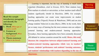 Learning is important, but the way of learning is much more
important (Donaldson, cited in Ericson, 2015). Most students learn
from teachers in schools or universities, so how teachers teach affects
students significantly (Seidel & Shavelson, 2009). For example,
teaching approaches can create some improvements on student
learning quality (Trigwell, Prosser & Waterhouse, 2009) and can also
change students’ behaviors in class (Reeve, 2006). In the words, there
are so many ways of learning but the most common ones are subject-
centered learning and student-centered learning approaches.
Nowadays, these learning approaches have been constantly discussed
and debated in various countries around the world. Hence, this essay
discusses the comparison between subject-centered learning and
student-centered learning approaches which vary in teachers’
focuses, students’ performance and students’ learning outcomes,
and students’ relationships with teachers depending on the size of
classrooms.
Read this sample
introductory paragraph
and identify the
following:
1. Hook (What type of
hook is used?)
2. Context or
background (What
does it focus?
3. Thesis statement
(What is the focus?)
Opening
Statement
Context/
Background
Thesis
Statement
 