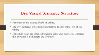 Use Varied Sentence Structure
• Sentences are the building blocks of writing.
• The ways sentences are constructed affect the fluency or the flow of the
writing.
• Expository essays are enhanced when the writer uses purposeful sentences
that are varied in both length and structure
 