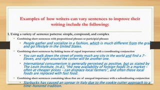 Examples of how writers can vary sentences to improve their
writing include the following:
1. Using a variety of sentence patterns: simple, compound, and complex
• Combining short sentences with prepositional phrases or participial phrases
• People gather and socialize in a fashion, which is much different from the grab
and go lifestyle in the United States.
• Combining short sentences by linking items of equal importance with a coordinating conjunction
• You can walk down the street of pretty much any city in the world and find a 7-
Eleven, and right around the corner will be another one.
• International consumerism is generally perceived as positive, but as stated by
The Levin Institute, (n.d.), “the new availability of foreign foods in a market –
often at cheaper prices – can displace local farmers”, and often those local
foods are replaced with fast food.
• Combining short sentences containing ideas that are of unequal importance with a subordinating conjunction
• Starbucks has caused an uproar in Italy due to the cookie cutter approach to a
time-honored tradition.
 