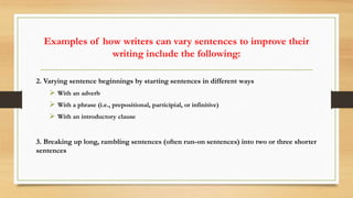 Examples of how writers can vary sentences to improve their
writing include the following:
2. Varying sentence beginnings by starting sentences in different ways
 With an adverb
 With a phrase (i.e., prepositional, participial, or infinitive)
 With an introductory clause
3. Breaking up long, rambling sentences (often run-on sentences) into two or three shorter
sentences
 