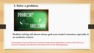 Problem solving will almost always grab your reader’s attention, especially in
an academic context.
1. Solve a problem.
Consumption of processed and convenience foods and our dependence on the car have led to an
increase in obesity and reduction in the fitness level of the adult population.
 