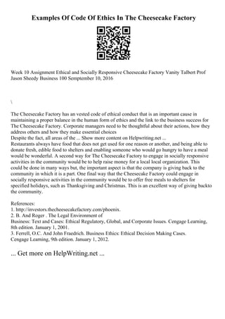 Examples Of Code Of Ethics In The Cheesecake Factory
Week 10 Assignment Ethical and Socially Responsive Cheesecake Factory Vanity Talbert Prof
Jason Sheedy Business 100 Semptember 10, 2016

The Cheesecake Factory has an vested code of ethical conduct that is an important cause in
maintaining a proper balance in the human form of ethics and the link to the business success for
The Cheesecake Factory. Corporate managers need to be thoughtful about their actions, how they
address others and how they make essential choices
Despite the fact, all areas of the ... Show more content on Helpwriting.net ...
Restaurants always have food that does not get used for one reason or another, and being able to
donate fresh, edible food to shelters and enabling someone who would go hungry to have a meal
would be wonderful. A second way for The Cheesecake Factory to engage in socially responsive
activities in the community would be to help raise money for a local local organization. This
could be done in many ways but, the important aspect is that the company is giving back to the
community in which it is a part. One final way that the Cheesecake Factory could engage in
socially responsive activities in the community would be to offer free meals to shelters for
specified holidays, such as Thanksgiving and Christmas. This is an excellent way of giving backto
the community.
References:
1. http://investors.thecheesecakefactory.com/phoenix.
2. B. And Roger . The Legal Environment of
Business: Text and Cases: Ethical Regulatory, Global, and Corporate Issues. Cengage Learning,
8th edition. January 1, 2001.
3. Ferrell, O.C. And John Fraedrich. Business Ethics: Ethical Decision Making Cases.
Cengage Learning, 9th edition. January 1, 2012.
... Get more on HelpWriting.net ...
 