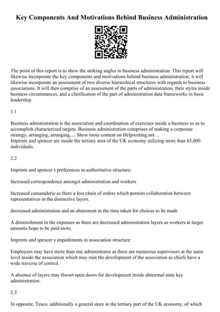 Key Components And Motivations Behind Business Administration
The point of this report is to show the striking angles in business administration. This report will
likewise incorporate the key components and motivations behind business administration; it will
likewise incorporate an assessment of two diverse hierarchical structures with regards to business
associations. It will then comprise of an assessment of the parts of administration, their styles inside
business circumstances, and a clarification of the part of administration data frameworks in basic
leadership.
1.1
Business administration is the association and coordination of exercises inside a business so as to
accomplish characterized targets. Business administration comprises of making a corporate
strategy, arranging, arranging, ... Show more content on Helpwriting.net ...
Imprints and spencer are inside the tertiary area of the UK economy utilizing more than 65,000
individuals.
2.2
Imprints and spencer s preferences in authoritative structure:
Increased correspondence amongst administration and workers
Increased camaraderie as there a less chain of orders which permits collaboration between
representatives in the distinctive layers.
decreased administration and an abatement in the time taken for choices to be made
A diminishment in the expenses as there are decreased administration layers as workers at larger
amounts hope to be paid more.
Imprints and spencer s impediments in association structure:
Employees may have more than one administrator as there are numerous supervisors at the same
level inside the association which may ruin the development of the association as chiefs have a
wide traverse of control.
A absence of layers may thwart open doors for development inside abnormal state key
administration.
2.3
In opposite, Tesco, additionally a general store in the tertiary part of the UK economy, of which
 