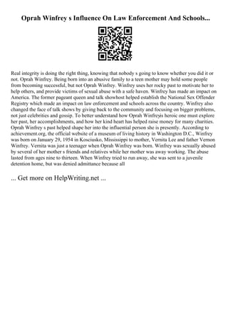 Oprah Winfrey s Influence On Law Enforcement And Schools...
Real integrity is doing the right thing, knowing that nobody s going to know whether you did it or
not. Oprah Winfrey. Being born into an abusive family to a teen mother may hold some people
from becoming successful, but not Oprah Winfrey. Winfrey uses her rocky past to motivate her to
help others, and provide victims of sexual abuse with a safe haven. Winfrey has made an impact on
America. The former pageant queen and talk showhost helped establish the National Sex Offender
Registry which made an impact on law enforcement and schools across the country. Winfrey also
changed the face of talk shows by giving back to the community and focusing on bigger problems,
not just celebrities and gossip. To better understand how Oprah Winfreyis heroic one must explore
her past, her accomplishments, and how her kind heart has helped raise money for many charities.
Oprah Winfrey s past helped shape her into the influential person she is presently. According to
achievement.org, the official website of a museum of living history in Washington D.C., Winfrey
was born on January 29, 1954 in Kosciusko, Mississippi to mother, Vernita Lee and father Vernon
Winfrey. Vernita was just a teenager when Oprah Winfrey was born. Winfrey was sexually abused
by several of her mother s friends and relatives while her mother was away working. The abuse
lasted from ages nine to thirteen. When Winfrey tried to run away, she was sent to a juvenile
detention home, but was denied admittance because all
... Get more on HelpWriting.net ...
 