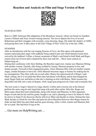 Reaction and Analysis on Film and Stage Version of Rent
FILM REACTION
Rent is a 2005 American film adaptation of the Broadway musical, which was based on Jonathan
Larson s Pulitzer and Tony Award winning musical. The movie depicts the lives of several
Bohemians and their struggles with sexuality, cross dressing, drugs, life under the shadow of AIDS,
and paying their rent. It takes place in the East Village of New York City in the late 1980s.
SYNOPSIS
After an introduction with the cast singing Seasons of Love, the film opens with apartment
tenants expressing their anger with suddenly being asked to pay rent which had previously been
waived by the landlord. Collins, a former roommate of Mark s and friend to both Mark and Roger,
returns from out of town and is attacked by three men and left ... Show more content on
Helpwriting.net ...
During their conference with Alexi Darling, the Buzzline supervisor, Joanne sees Maureen flirting
with another woman. Outside, after being scolded by Joanne, Maureen proposes to her, and
Joanne accepts. Forward to their engagement party, where Maureen flirts with yet another woman.
Angry, Joanne threatens to leave her, while Maureen becomes angry at Joanne for making her be
too monogamous They then walk out on each other. Benny has repossessed all of Roger s and
Mark s things, but it is revealed that Mimi later had dinner with Benny and he had changed his
mind. Roger finds out, and believes that she is cheating on him with Benny. Mimi resumes her
drug habit and falls into a state of despair, while Angel gets progressively sicker and eventually dies
The next scene is Angel s funeral in a large church. Collins and everyone else at the funeral
perform the same song he and Angel had sung with each other earlier After this, Roger and
Mimi argue about their past relationship, along with Joanne and Maureen. In their argument,
Roger reveals that he has sold his guitar, bought a car, and is planning to leave for Santa Fe After
he arrives in Santa Fe he discovers that he still loves Mimi and decides to return. During this time
Mark decides to finish his own film and quits his job at Buzzline However after Roger returns he
finds out that Mimi has quit rehab and has gone missing. After a while, Joanne and Maureen find
her at a park. She had been living on the
... Get more on HelpWriting.net ...
 