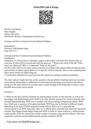 Netw310 Lab 6 Essay
Week 6 iLab Report
Marc Hughes
DeVry University
NETW360: Wireless Technologies and Services
Evaluate and Solve Common Security Related Problems
Submitted to:
Professor: Md Habibul Islam
Date: 06/13/13
Evaluate and Solve Common Security Related Problems
Introduction
Guidelines: It s always best to introduce a paper to the reader. It sets the tone and provides an
overview of what will be covered and what the goals are. * What is the intent of the lab? What
issues are addressed? Why is it important? What are the goals?
For this week s lab we are using various scenarios to compare and contrast different antenna types
and solutions to reduce signal spillover in a specific wireless network. Also we are evaluating and ...
Show more content on Helpwriting.net ...
4. Could other method(s) be used to prevent the signal from spilling outside the building?
The other option I might look into in this scenario is the possibility of perhaps there are too many
access points and perhaps a combination of removing and relocating access point could end up
giving you the same amount of coverage and or signal strength while being able to remove some
possible unnecessary access points
Scenario 2
5. What are the three primary methods for implementing security on this network, as well as the
advantages and disadvantages each? WEP is an older security protocol for wireless networks that
encrypts transmitted data. WEP uses a security code chosen during configuration called a WEP
key, which uses a sequence of hexadecimal digits. WEP keys can be formed in different lengths
depending on the type of WEP encryption being utilized. However it is generally not
recommended to use WEP especially when we re talking about networks that need more advanced
security. The biggest disadvantage found with WEP is really it s main weakness, a skilled hacker
could actually crack the security key within a matter of minutes using special software. The most
commonly used and recommended network security method is WPA2
... Get more on HelpWriting.net ...
 