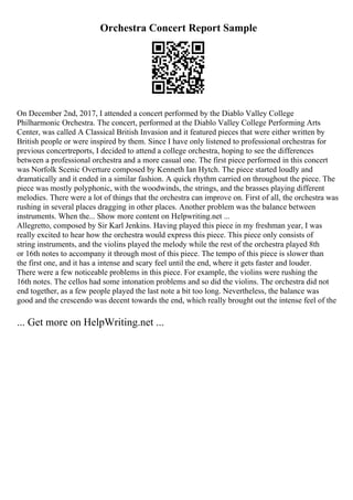 Orchestra Concert Report Sample
On December 2nd, 2017, I attended a concert performed by the Diablo Valley College
Philharmonic Orchestra. The concert, performed at the Diablo Valley College Performing Arts
Center, was called A Classical British Invasion and it featured pieces that were either written by
British people or were inspired by them. Since I have only listened to professional orchestras for
previous concertreports, I decided to attend a college orchestra, hoping to see the differences
between a professional orchestra and a more casual one. The first piece performed in this concert
was Norfolk Scenic Overture composed by Kenneth Ian Hytch. The piece started loudly and
dramatically and it ended in a similar fashion. A quick rhythm carried on throughout the piece. The
piece was mostly polyphonic, with the woodwinds, the strings, and the brasses playing different
melodies. There were a lot of things that the orchestra can improve on. First of all, the orchestra was
rushing in several places dragging in other places. Another problem was the balance between
instruments. When the... Show more content on Helpwriting.net ...
Allegretto, composed by Sir Karl Jenkins. Having played this piece in my freshman year, I was
really excited to hear how the orchestra would express this piece. This piece only consists of
string instruments, and the violins played the melody while the rest of the orchestra played 8th
or 16th notes to accompany it through most of this piece. The tempo of this piece is slower than
the first one, and it has a intense and scary feel until the end, where it gets faster and louder.
There were a few noticeable problems in this piece. For example, the violins were rushing the
16th notes. The cellos had some intonation problems and so did the violins. The orchestra did not
end together, as a few people played the last note a bit too long. Nevertheless, the balance was
good and the crescendo was decent towards the end, which really brought out the intense feel of the
... Get more on HelpWriting.net ...
 