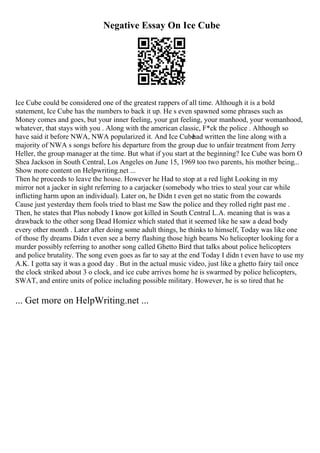 Negative Essay On Ice Cube
Ice Cube could be considered one of the greatest rappers of all time. Although it is a bold
statement, Ice Cube has the numbers to back it up. He s even spawned some phrases such as
Money comes and goes, but your inner feeling, your gut feeling, your manhood, your womanhood,
whatever, that stays with you . Along with the american classic, F*ck the police . Although so
have said it before NWA, NWA popularized it. And Ice Cube
had written the line along with a
majority of NWA s songs before his departure from the group due to unfair treatment from Jerry
Heller, the group manager at the time. But what if you start at the beginning? Ice Cube was born O
Shea Jackson in South Central, Los Angeles on June 15, 1969 too two parents, his mother being...
Show more content on Helpwriting.net ...
Then he proceeds to leave the house. However he Had to stop at a red light Looking in my
mirror not a jacker in sight referring to a carjacker (somebody who tries to steal your car while
inflicting harm upon an individual). Later on, he Didn t even get no static from the cowards
Cause just yesterday them fools tried to blast me Saw the police and they rolled right past me .
Then, he states that Plus nobody I know got killed in South Central L.A. meaning that is was a
drawback to the other song Dead Homiez which stated that it seemed like he saw a dead body
every other month . Later after doing some adult things, he thinks to himself, Today was like one
of those fly dreams Didn t even see a berry flashing those high beams No helicopter looking for a
murder possibly referring to another song called Ghetto Bird that talks about police helicopters
and police brutality. The song even goes as far to say at the end Today I didn t even have to use my
A.K. I gotta say it was a good day . But in the actual music video, just like a ghetto fairy tail once
the clock striked about 3 o clock, and ice cube arrives home he is swarmed by police helicopters,
SWAT, and entire units of police including possible military. However, he is so tired that he
... Get more on HelpWriting.net ...
 