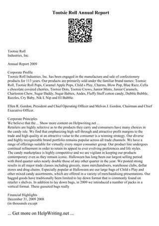 Tootsie Roll Annual Report
Tootsie Roll
Industries, Inc.
Annual Report 2009
Corporate Profile
Tootsie Roll Industries, Inc. has been engaged in the manufacture and sale of confectionery
products for 113 years. Our products are primarily sold under the familiar brand names: Tootsie
Roll, Tootsie Roll Pops, Caramel Apple Pops, Child s Play, Charms, Blow Pop, Blue Razz, Cella
s chocolate covered cherries, Tootsie Dots, Tootsie Crows, Junior Mints, Junior Caramels,
Charleston Chew, Sugar Daddy, Sugar Babies, Andes, Fluffy Stuff cotton candy, Dubble Bubble,
Razzles, Cry Baby, Nik L Nip and EI Bubble.
Ellen R. Gordon, President and Chief Operating Officer and Melvin J. Gordon, Chairman and Chief
Executive Officer.
Corporate Principles
We believe that the ... Show more content on Helpwriting.net ...
Retailers are highly selective as to the products they carry and consumers have many choices in
the candy isle. We find that emphasizing high sell through and attractive profit margins to the
trade and high quality at an attractive value to the consumer is a winning strategy. Our diverse
and highly recognizable brand portfolio remains popular across all trade channels. We have a
range of offerings suitable for virtually every major consumer group. Our product line undergoes
continual refinement in order to retain its appeal to ever evolving preferences and life styles.
The candy marketplace is highly competitive and we are vigilant in keeping our products
contemporary even as they remain iconic. Halloween has long been our largest selling period
with third quarter sales nearly double those of any other quarter in the year. We posted strong
results in all major trade classes including grocery, mass merchandisers, warehouse clubs, dollar
stores and drug chains. Especially popular at Halloween are our large bags of Child s Play and
other mixed candy assortments, which are offered in a variety of merchandising presentations. Our
bagged goods have traditionally been limited to lay down format that is commonly found on
retailer s shelves. In addition to lay down bags, in 2009 we introduced a number of packs in a
vertical format. These gusseted bags really
Financial Highlights
December 31, 2009 2008
(in thousands except
... Get more on HelpWriting.net ...
 