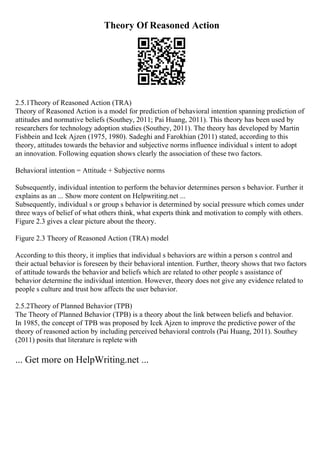 Theory Of Reasoned Action
2.5.1Theory of Reasoned Action (TRA)
Theory of Reasoned Action is a model for prediction of behavioral intention spanning prediction of
attitudes and normative beliefs (Southey, 2011; Pai Huang, 2011). This theory has been used by
researchers for technology adoption studies (Southey, 2011). The theory has developed by Martin
Fishbein and Icek Ajzen (1975, 1980). Sadeghi and Farokhian (2011) stated, according to this
theory, attitudes towards the behavior and subjective norms influence individual s intent to adopt
an innovation. Following equation shows clearly the association of these two factors.
Behavioral intention = Attitude + Subjective norms
Subsequently, individual intention to perform the behavior determines person s behavior. Further it
explains as an ... Show more content on Helpwriting.net ...
Subsequently, individual s or group s behavior is determined by social pressure which comes under
three ways of belief of what others think, what experts think and motivation to comply with others.
Figure 2.3 gives a clear picture about the theory.
Figure 2.3 Theory of Reasoned Action (TRA) model
According to this theory, it implies that individual s behaviors are within a person s control and
their actual behavior is foreseen by their behavioral intention. Further, theory shows that two factors
of attitude towards the behavior and beliefs which are related to other people s assistance of
behavior determine the individual intention. However, theory does not give any evidence related to
people s culture and trust how affects the user behavior.
2.5.2Theory of Planned Behavior (TPB)
The Theory of Planned Behavior (TPB) is a theory about the link between beliefs and behavior.
In 1985, the concept of TPB was proposed by Icek Ajzen to improve the predictive power of the
theory of reasoned action by including perceived behavioral controls (Pai Huang, 2011). Southey
(2011) posits that literature is replete with
... Get more on HelpWriting.net ...
 