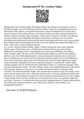 Background Of The Arabian Nights
Background of The Arabian Nights The Islamic Golden Age Among several renown works of
the Islamic Golden Age is The Thousand and One Nights, which was consolidated between the
10th and the 14th centuries, and which later became a source of inspiration for not only many
writers, but also for the Arabian Theater. The Islamic Golden Age refers to the period when the
Muslim world was ruled by various caliphates, which came to an end in 1258 due to the Mongol
invasions and the sack of Baghdad. Nonetheless, this period is still known for its scientific
flourishing and cultural boom, and during this period, knowledge had become such a great priority
that numerous libraries had opened up in order to provoke learning and expand knowledge. As a
result... Show more content on Helpwriting.net ...
It is, in fact, a blend of Greek, Chinese, Indian, Turkish, Persian and Arab sources although
scholars agree that the frame story, of Shahrazad saving herself from execution by King
Shahriyar by recounting a series of entertaining stories and using cliffhangers each night, is
likely of Indian origin. The tales of The Thousand and One Nights are rooted in oral traditions,
and these tales were further popularized by various professional storytellers who would recite
them in coffeehouses, the main forums for interactions between people, all over the Middle East.
These tales contain three major strains: Indo Persian stories that were later adapted into Arabic,
stories composed in Baghdad, and stories composed in Egypt. It is said that the Arabian Nights
actually originates from an old Persian book called Hazar Afsana, or A Thousand Legends, which
was later translated into Arabic. The tales of Hazar Afsana were modified between the 10th and the
16th centuries, and they, in turn, gave us one of the most famous books in Classical Arabic
Literature, The Thousand and One Nights. This unusual title was known in the 12th century, and it
came to be not because there were a thousand and one stories, nor because Shahrazad continuously
told stories for a thousand and one nights, but merely because a thousand and one is used to signify
a large number close to infinity, and because in the Ancient East, time was counted in nights and
not in days. Moreover, it is said that this title most likely originated from the Turkish expression bin
bir which means a thousand and one, and is often used to indicate a large number or an
unimaginable amount of
... Get more on HelpWriting.net ...
 