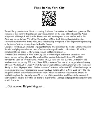 Flood In New York City
Two of the greatest natural disasters, causing death and destruction, are floods and typhoons. The
contents of this paper will contain an analysis and report on the issue of flooding in the Asian
Megacities of Bangkok and Manila. These cities will be compared to one another and to the
American megacity New York City. The analysis of New York City will contain the cities
vulnerability that occurs due to wind, rain, and flooding, along with efforts in preventing flooding
at the time of a storm coming from the Pacific Ocean.
Causes of Flooding An estimated 13 percent (around 470 million) of the world s urban population
lives in low lying coastal areas; most of the world s megacities (i.e., cities of over 10 million
population) lie on coasts ... Show more content on Helpwriting.net ...
Flood risk has increased in New York City due to storm surges and human caused sea level
rising, such as melting glaciers. The sea level has increased drastically from 850 to 1800
between the years of 1970 and 2005. Prior to 1800, a flood that was 2.25 m (7.4 ft) above sea
level occurred once every 500 years. Since 1970, a storm of that size occurs approximately every
24 years (Worland, 2015). New York City was severely affected in November 2012 by Hurricane
Sandy. At least 53 people were killed as a result of the storm and caused $32 billion in damage. A
professional emergency management system has been put into effect in New York City. The city
has published and utilized evacuation zone maps, which have shown effectiveness. Due to the
levels throughout the city, only about 30 percent of the population would have to be evacuated
and would not have to move too far inland to higher areas. Damage and property loss are problems
to still deal with,
... Get more on HelpWriting.net ...
 
