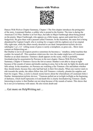 Dances with Wolves
Dances With Wolves Chapter Summary, Chapter 1 The first chapter introduces the protagonist
of the story, Lieutenant Dunbar, a soldier who is posted to the frontier. The time is during the
American Civil War. Dunbar is at Fort Hays, but talks to Major Fambrough about being posted
on the prairie. Major Fambrough, who appears as a little insane, agrees and sends him to Fort
Sedgewick. He goes there with a peasant called Timmons. In the meantime, the same fort is being
abandoned by Captain Cargill, who is waiting for a wagon with his eighteen out of an original
fifty eight man, while the others mostly deserted or are dead. Interpretation/stylistic devices
subchapter 1 p.1, l.4 ``rolling ocean of grass is surely a metaphore, as grass can... Show more
content on Helpwriting.net ...
But Dunbar is not in all respects positive sometimes he becomes a ``mindless, lethal machine that
couldn t be turned off . This somehow relativizes the view the reader might have of Lieutenant
Dunbar as an ideal character. Timmon s death appears on the scene, which is probably
foreshadowing his assasination by Pawnees in the next chapter. Dances With Wolves Chapter
Summary, Chapter 4 Timmon s leaves the fort at sunset. Dunbar is not able to sleep at night
because of the sounds of nature and doubts starting to arise, but in the end, he fights his doubts and
falls asleep. In the meantime, six Pawnees are watching a fire Timmon s fire and debate whether
they should attack, because they only had bad luck in their first attacks. When one warrior starts to
ride towards the smoke, the others follow him, kill Timmon s violently, plunder his supplies and
burn his wagon. Thus, a circle is closed: noone knows about the whereabouts of Lieutenant John J.
Dunbar. Interpretation/stylistic devices ``Timmons pulled out at twilight twillight as the beginning
of darkness, which itself represents evil and death this is clearly foreshadowing Timmon s death.
Interesting to notice is that Dunbar can not sleep because of the sounds of nature. This shows that
he is not yet in harmony with nature. He also resists doubt and
... Get more on HelpWriting.net ...
 