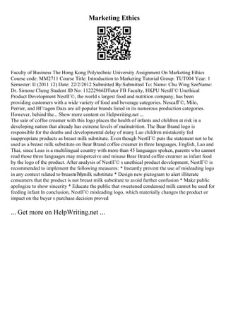 Marketing Ethics
Faculty of Business The Hong Kong Polytechnic University Assignment On Marketing Ethics
Course code: MM2711 Course Title: Introduction to Marketing Tutorial Group: TUT004 Year: 1
Semester: II (2011 12) Date: 22/2/2012 Submitted By:Submitted To: Name: Chu Wing SzeName:
Dr. Simone Cheng Student ID No: 11222966DTutor FB Faculty, HKPU NestlГ© Unethical
Product Development NestlГ©, the world s largest food and nutrition company, has been
providing customers with a wide variety of food and beverage categories. NescafГ©, Milo,
Perrier, and HГ¤agen Dazs are all popular brands listed in its numerous production categories.
However, behind the... Show more content on Helpwriting.net ...
The sale of coffee creamer with this logo places the health of infants and children at risk in a
developing nation that already has extreme levels of malnutrition. The Bear Brand logo is
responsible for the deaths and developmental delay of many Lao children mistakenly fed
inappropriate products as breast milk substitute. Even though NestlГ© puts the statement not to be
used as a breast milk substitute on Bear Brand coffee creamer in three languages, English, Lao and
Thai, since Loas is a multilingual country with more than 45 languages spoken, parents who cannot
read those three languages may misperceive and misuse Bear Brand coffee creamer as infant food
by the logo of the product. After analysis of NestlГ© s unethical product development, NestlГ© is
recommended to implement the following measures: * Instantly prevent the use of misleading logo
in any context related to breastвЂђmilk substitute * Design new pictogram to alert illiterate
consumers that the product is not breast milk substitute to avoid further confusion * Make public
apologize to show sincerity * Educate the public that sweetened condensed milk cannot be used for
feeding infant In conclusion, NestlГ© misleading logo, which materially changes the product or
impact on the buyer s purchase decision proved
... Get more on HelpWriting.net ...
 